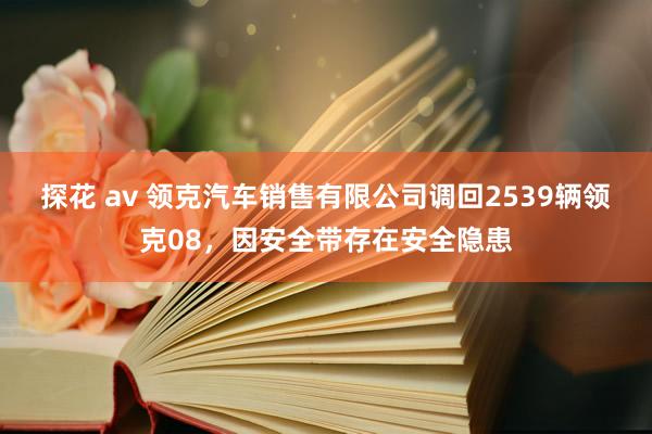 探花 av 领克汽车销售有限公司调回2539辆领克08，因安全带存在安全隐患