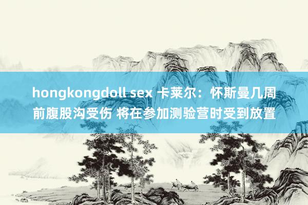 hongkongdoll sex 卡莱尔：怀斯曼几周前腹股沟受伤 将在参加测验营时受到放置