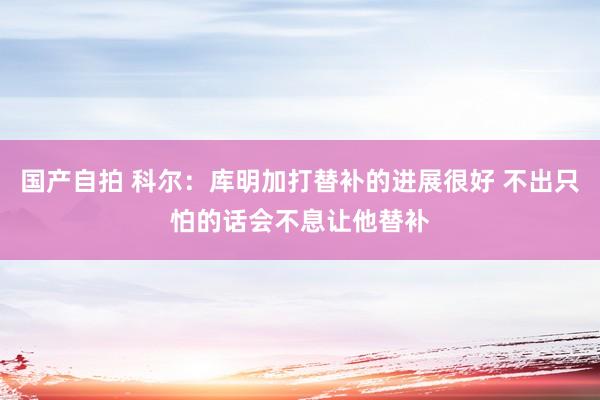 国产自拍 科尔：库明加打替补的进展很好 不出只怕的话会不息让他替补