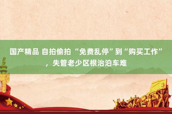 国产精品 自拍偷拍 “免费乱停”到“购买工作”，失管老少区根治泊车难