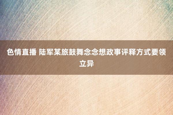 色情直播 陆军某旅鼓舞念念想政事评释方式要领立异
