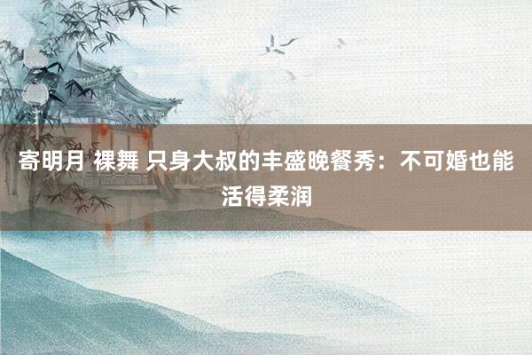 寄明月 裸舞 只身大叔的丰盛晚餐秀：不可婚也能活得柔润