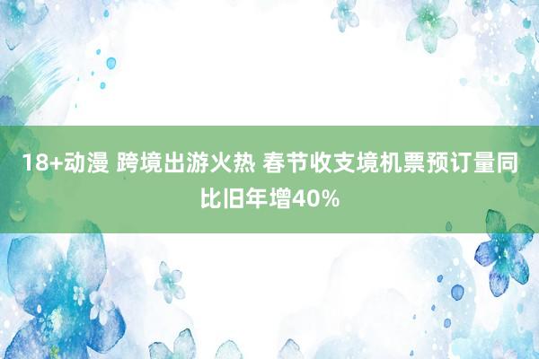 18+动漫 跨境出游火热 春节收支境机票预订量同比旧年增40%
