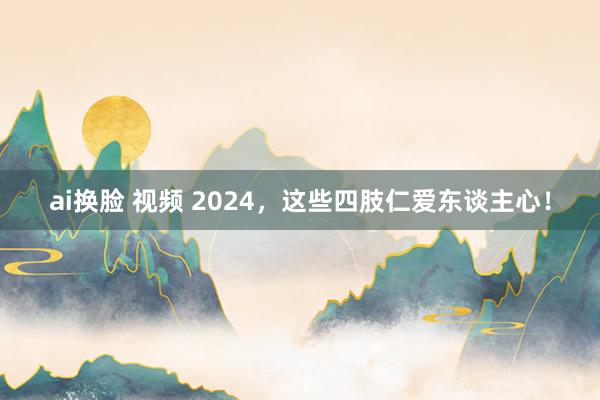 ai换脸 视频 2024，这些四肢仁爱东谈主心！