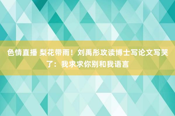 色情直播 梨花带雨！刘禹彤攻读博士写论文写哭了：我求求你别和我语言
