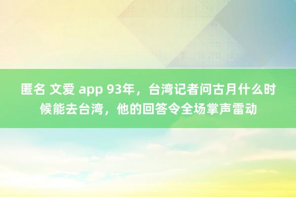 匿名 文爱 app 93年，台湾记者问古月什么时候能去台湾，他的回答令全场掌声雷动